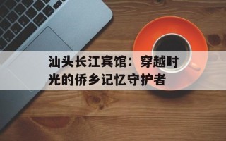 汕头长江宾馆：穿越时光的侨乡记忆守护者