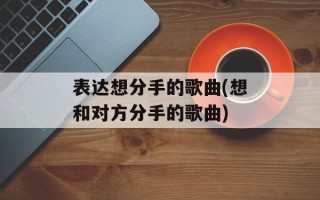 表达想分手的歌曲(想和对方分手的歌曲)