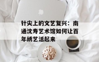 针尖上的文艺复兴：南通沈寿艺术馆如何让百年绣艺活起来