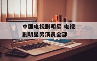 中国电视剧明星 电视剧明星男演员全部