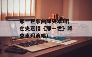 那一世歌曲降央卓玛(仓央嘉措《那一世》降央卓玛演唱)