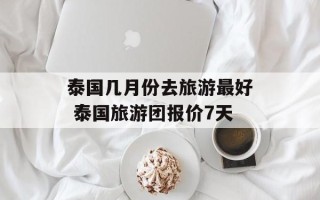 泰国几月份去旅游最好 泰国旅游团报价7天