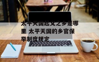 太平天国起义之乡是哪里 太平天国的乡官保举制度规定