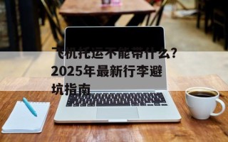 飞机托运不能带什么？2025年最新行李避坑指南
