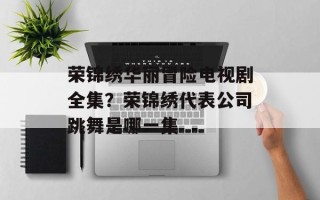 荣锦绣华丽冒险电视剧全集？荣锦绣代表公司跳舞是哪一集