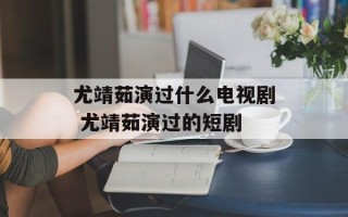 尤靖茹演过什么电视剧 尤靖茹演过的短剧