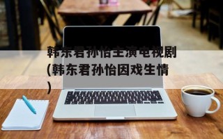 韩东君孙怡主演电视剧(韩东君孙怡因戏生情)
