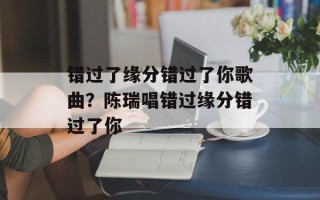 错过了缘分错过了你歌曲？陈瑞唱错过缘分错过了你