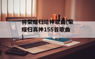 将荣耀归给神歌曲(荣耀归真神155首歌曲)