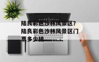 陆良彩色沙林风景区？陆良彩色沙林风景区门票多少钱