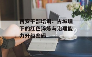 西安干部培训：古城墙下的红色淬炼与治理能力升级密码