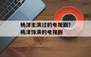 杨洋主演过的电视剧？杨洋饰演的电视剧