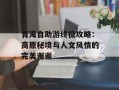 青海自助游终极攻略：高原秘境与人文风情的完美邂逅
