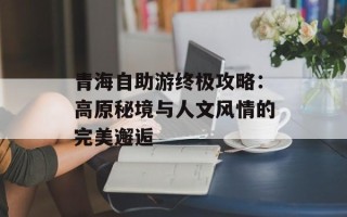 青海自助游终极攻略：高原秘境与人文风情的完美邂逅