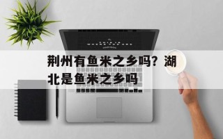 荆州有鱼米之乡吗？湖北是鱼米之乡吗