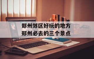 郑州郊区好玩的地方 郑州必去的三个景点