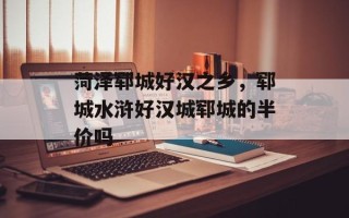 菏泽郓城好汉之乡，郓城水浒好汉城郓城的半价吗