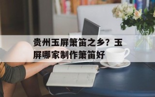 贵州玉屏箫笛之乡？玉屏哪家制作箫笛好