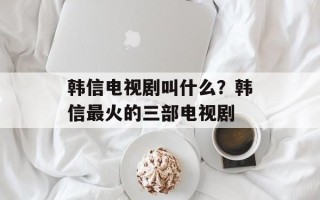 韩信电视剧叫什么？韩信最火的三部电视剧