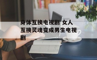 身体互换电视剧 女人互换灵魂变成男生电视剧