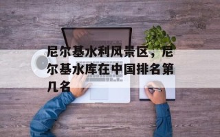 尼尔基水利风景区，尼尔基水库在中国排名第几名