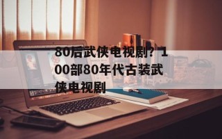 80后武侠电视剧？100部80年代古装武侠电视剧