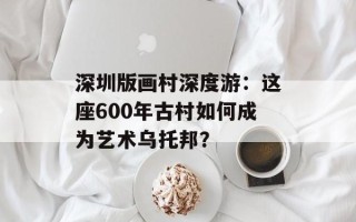 深圳版画村深度游：这座600年古村如何成为艺术乌托邦？