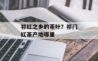 祁红之乡的茶叶？祁门红茶产地哪里