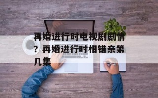 再婚进行时电视剧剧情？再婚进行时相错亲第几集