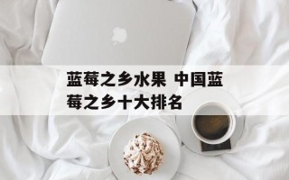 蓝莓之乡水果 中国蓝莓之乡十大排名