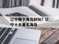 辽宁哪个海岛好玩？辽宁十大著名海岛