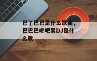 巴了巴巴是什么歌曲，巴巴巴嘞吧累DJ是什么歌