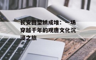 长安回望绣成堆：一场穿越千年的观唐文化沉浸之旅