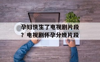 孕妇快生了电视剧片段？电视剧怀孕分娩片段