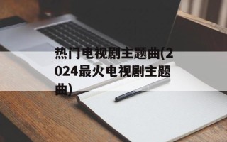 热门电视剧主题曲(2024最火电视剧主题曲)