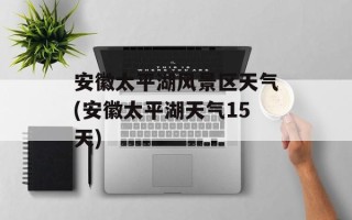 安徽太平湖风景区天气(安徽太平湖天气15天)