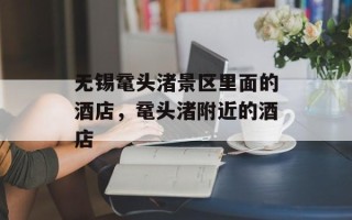 无锡鼋头渚景区里面的酒店，鼋头渚附近的酒店