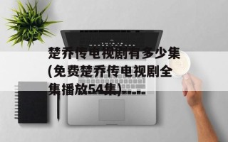 楚乔传电视剧有多少集(免费楚乔传电视剧全集播放54集)