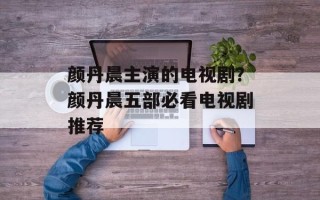 颜丹晨主演的电视剧？颜丹晨五部必看电视剧推荐
