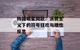 韩国明星同款：消费主义下的符号狂欢与理性反思