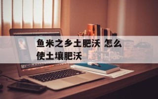 鱼米之乡土肥沃 怎么使土壤肥沃
