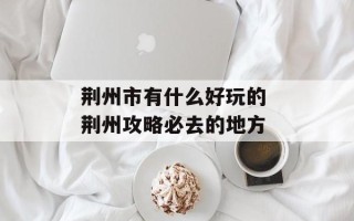 荆州市有什么好玩的 荆州攻略必去的地方