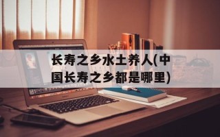 长寿之乡水土养人(中国长寿之乡都是哪里)