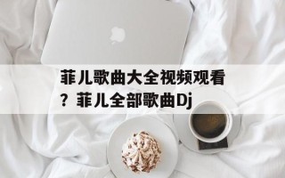 菲儿歌曲大全视频观看？菲儿全部歌曲Dj