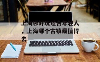 上海哪好玩适合年轻人，上海哪个古镇最值得去