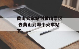 黄山火车站到黄山景区 去黄山到哪个火车站下