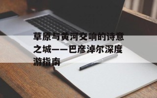 草原与黄河交响的诗意之城——巴彦淖尔深度游指南