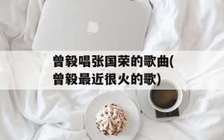 曾毅唱张国荣的歌曲(曾毅最近很火的歌)