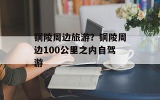 铜陵周边旅游？铜陵周边100公里之内自驾游