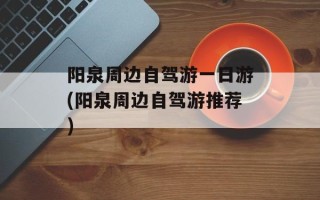 阳泉周边自驾游一日游(阳泉周边自驾游推荐)